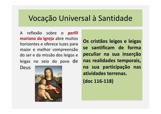 Vocação Universal à Santidade
A reflexão sobre o perfil
mariano da Igreja abre muitos
horizontes e oferece luzes para
maior e melhor compreensão
do ser e da missão dos leigos e
Os cristãos leigos e leigas
se santificam de forma
peculiar na sua inserçãodo ser e da missão dos leigos e
leigas no seio do povo de
Deus
peculiar na sua inserção
nas realidades temporais,
na sua participação nas
atividades terrenas.
(doc 116-118)
 