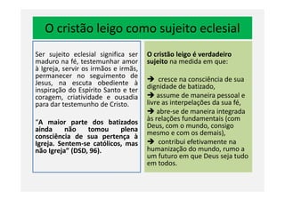 O cristão leigo como sujeito eclesial
Ser sujeito eclesial significa ser
maduro na fé, testemunhar amor
à Igreja, servir os irmãos e irmãs,
permanecer no seguimento de
Jesus, na escuta obediente à
inspiração do Espírito Santo e ter
coragem, criatividade e ousadia
para dar testemunho de Cristo.
O cristão leigo é verdadeiro
sujeito na medida em que:
cresce na consciência de sua
dignidade de batizado,
assume de maneira pessoal e
livre as interpelações da sua fé,
coragem, criatividade e ousadia
para dar testemunho de Cristo.
“A maior parte dos batizados
ainda não tomou plena
consciência de sua pertença à
Igreja. Sentem-se católicos, mas
não Igreja” (DSD, 96).
livre as interpelações da sua fé,
abre-se de maneira integrada
às relações fundamentais (com
Deus, com o mundo, consigo
mesmo e com os demais),
contribui efetivamente na
humanização do mundo, rumo a
um futuro em que Deus seja tudo
em todos.
 