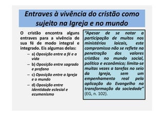Entraves à vivência do cristão como
sujeito na Igreja e no mundo
O cristão encontra alguns
entraves para a vivência de
sua fé de modo integral e
integrado. Eis algumas delas:
– a) Oposição entre a fé e a
vida
“Apesar de se notar a
participação de muitos nos
ministérios laicais, este
compromisso não se reflete na
penetração dos valores
cristãos no mundo social,vida
– b) Oposição entre sagrado
e profano
– c) Oposição entre a Igreja
e o mundo
– d) Oposição entre
identidade eclesial e
ecumenismo
cristãos no mundo social,
político e econômico; limita-se
muitas vezes a tarefas no seio
da Igreja, sem um
empenhamento real pela
aplicação do Evangelho na
transformação da sociedade”
(EG, n. 102).
 