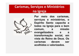 Carismas, Serviços e Ministérios
na Igreja
Por meio dos carismas,
serviços e ministérios, o
Espírito Santo capacita a
todos na Igreja para o bem
comum, a missãocomum, a missão
evangelizadora e a
transformação social, em
vista do Reino de Deus. Os
carismas devem ser
acolhidos e valorizados.
 