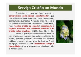 Serviço Cristão ao Mundo
É missão do Povo de Deus assumir o
compromisso sócio-político transformador, que
nasce do amor apaixonado por Cristo. Desse modo,
se incultura o Evangelho. A atuação cristã no social e
no político não deve ser considerada "ministério",
mas "serviço cristão ao mundo“, respeitando a
legítima autonomia das realidades terrestres e dolegítima autonomia das realidades terrestres e do
cristão nelas envolvido (CNBB, Doc. 62, n. 91).
Assim, a participação consciente e decisiva
dos cristãos em movimentos sociais, entidades de
classe, partidos políticos, conselhos de políticas
públicas e outros, sempre à luz da Doutrina Social
da Igreja, constitui-se num inestimável serviço à
humanidade e é parte integrante da missão de todo
o Povo de Deus.
 