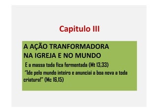 A AÇÃO TRANFORMADORA
NA IGREJA E NO MUNDO
Capitulo III
NA IGREJA E NO MUNDO
E a massa toda fica fermentada (Mt 13,33)
“ Ide pelo mundo inteiro e anunciai a boa nova a toda
criatura!” (Mc 16,15)
 