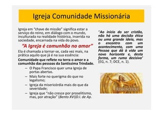 Igreja Comunidade Missionária
Igreja em “chave de missão” significa estar a
serviço do reino, em diálogo com o mundo,
inculturada na realidade histórica, inserida na
sociedade, encarnada na vida do povo.
“A Igreja é comunhão no amor”
Ela é chamada a tornar-se, cada vez mais, na
prática aquilo que já é na sua essência:
Comunidade que reflete na terra o amor e a
“Ao início do ser cristão,
não há uma decisão ética
ou uma grande ideia, mas
o encontro com um
acontecimento, com uma
Pessoa que dá à vida um
novo horizonte e, desta
forma, um rumo decisivo’Comunidade que reflete na terra o amor e a
comunhão das pessoas da Santíssima Trindade.
– O Papa Francisco quer uma Igreja de
portas abertas.
– Mais forte no querigma do que no
legalismo;
– Igreja da misericórdia mais do que da
severidade;
– Igreja que “não cresce por proselitismo,
mas, por atração” (Bento XVI)D.I. de Ap.
forma, um rumo decisivo’
(EG, n. 7; DCE, n. 1).
 