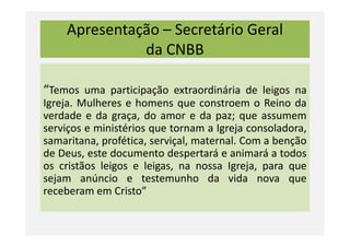 Apresentação – Secretário Geral
da CNBB
“Temos uma participação extraordinária de leigos na
Igreja. Mulheres e homens que constroem o Reino da
verdade e da graça, do amor e da paz; que assumem
serviços e ministérios que tornam a Igreja consoladora,serviços e ministérios que tornam a Igreja consoladora,
samaritana, profética, serviçal, maternal. Com a benção
de Deus, este documento despertará e animará a todos
os cristãos leigos e leigas, na nossa Igreja, para que
sejam anúncio e testemunho da vida nova que
receberam em Cristo”
 