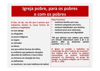 Igreja pobre, para os pobres
e com os pobres
O Doc. de Ap. nos diz que é preciso que
estejamos atentos às novas formas de
pobreza e fragilidade:
os sem-abrigo
os refugiados
os povos indígenas
Papa Francisco:
• nenhuma família sem casa,
• nenhum camponês sem terra,
• nenhum trabalhador sem direitos,
• nenhum povo sem soberania,
• nenhuma pessoa sem dignidade.
os povos indígenas
os negros
os nômades
os idosos
aos que sofrem formas de tráfico,
as mulheres que padecem situações
absurdas de violência e maus tratos
os menores em situação de risco
os deficientes
os nascituros (os mais indefesos de todos)
“Há que afirmar sem rodeios que existe
um vínculo indissolúvel entre a fé e os
pobres. Não os deixemos jamais
sozinhos” (EG, n. 48).
A Igreja se propõe a trabalhar na
construção de uma “cultura do encontro”.
Isso implica não se fechar na própria
comunidade, na própria instituição
paroquial ou diocesana, no grupo de
amigos, na própria religião, em si mesmo
(cf. EG, n. 220)
 