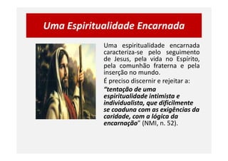 Uma Espiritualidade Encarnada
Uma espiritualidade encarnada
caracteriza-se pelo seguimento
de Jesus, pela vida no Espírito,
pela comunhão fraterna e pela
inserção no mundo.
É preciso discernir e rejeitar a:É preciso discernir e rejeitar a:
“tentação de uma
espiritualidade intimista e
individualista, que dificilmente
se coaduna com as exigências da
caridade, com a lógica da
encarnação” (NMI, n. 52).
 