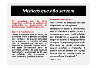 Místicas que não servem
Na conjuntura atual da Igreja
despontam tendências ao subjetivismo
sentimental, ao devocionismo, ao
demonismo, às “revelações privadas”.
Escreve o Papa Francisco:
“Certo é também que, às vezes, se
Alerta o Papa Francisco:
“não servem as propostas místicas
desprovidas de um vigoroso
compromisso social e missionário,
nem os discursos e ações sociais e
pastorais sem uma espiritualidade“Certo é também que, às vezes, se
dá maior realce a formas exteriores
das tradições de grupos concretos
ou a supostas revelações privadas
que se absolutizam, do que ao
impulso da piedade popular cristã.
Há certo cristianismo feito de
devoções, próprio de uma vivência
individual e sentimental da fé, que
na realidade não corresponde a
uma autêntica “piedade popular”.
pastorais sem uma espiritualidade
que transforme o coração. Estas
propostas parciais e desagregadoras
alcançam só pequenos grupos e não
têm força de ampla penetração,
porque mutilam o Evangelho. É
preciso cultivar sempre um espaço
interior que dê sentido cristão ao
compromisso e à atividade”
(EG, n. 262).
 