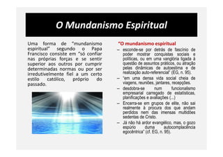 O Mundanismo Espiritual
Uma forma de “mundanismo
espiritual” segundo o Papa
Francisco consiste em “só confiar
nas próprias forças e se sentir
superior aos outros por cumprir
determinadas normas ou por ser
irredutivelmente fiel a um certo
estilo católico, próprio do
“O mundanismo espiritual
– esconde-se por detrás de fascínio de
poder mostrar conquistas sociais e
políticas, ou em uma vanglória ligada à
questão de assuntos práticos, ou atração
pelas dinâmicas de autoestima e de
realização auto-referencial” (EG, n. 95).
– “em uma densa vida social cheia deestilo católico, próprio do
passado.
– “em uma densa vida social cheia de
viagens, reuniões, jantares, recepções.
– desdobra-se num funcionalismo
empresarial carregado de estatísticas,
planificações e avaliações (...)
– Encerra-se em grupos de elite, não sai
realmente à procura dos que andam
perdidos nem das imensas multidões
sedentas de Cristo.
– Já não há ardor evangélico, mas, o gozo
espúrio duma autocomplacência
egocêntrica” (cf. EG, n. 95).
 