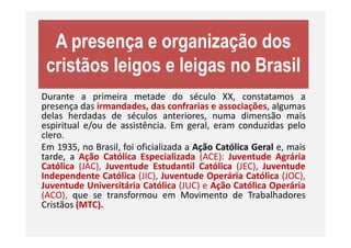 A presença e organização dos
cristãos leigos e leigas no Brasil
Durante a primeira metade do século XX, constatamos a
presença das irmandades, das confrarias e associações, algumas
delas herdadas de séculos anteriores, numa dimensão mais
espiritual e/ou de assistência. Em geral, eram conduzidas peloespiritual e/ou de assistência. Em geral, eram conduzidas pelo
clero.
Em 1935, no Brasil, foi oficializada a Ação Católica Geral e, mais
tarde, a Ação Católica Especializada (ACE): Juventude Agrária
Católica (JAC), Juventude Estudantil Católica (JEC), Juventude
Independente Católica (JIC), Juventude Operária Católica (JOC),
Juventude Universitária Católica (JUC) e Ação Católica Operária
(ACO), que se transformou em Movimento de Trabalhadores
Cristãos (MTC).
 
