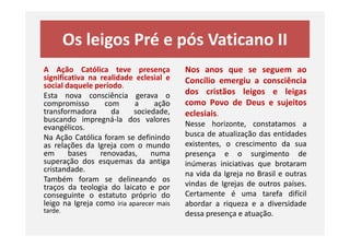 Os leigos Pré e pós Vaticano II
A Ação Católica teve presença
significativa na realidade eclesial e
social daquele período.
Esta nova consciência gerava o
compromisso com a ação
transformadora da sociedade,
buscando impregná-la dos valores
evangélicos.
Nos anos que se seguem ao
Concílio emergiu a consciência
dos cristãos leigos e leigas
como Povo de Deus e sujeitos
eclesiais.
Nesse horizonte, constatamos a
buscando impregná-la dos valores
evangélicos.
Na Ação Católica foram se definindo
as relações da Igreja com o mundo
em bases renovadas, numa
superação dos esquemas da antiga
cristandade.
Também foram se delineando os
traços da teologia do laicato e por
conseguinte o estatuto próprio do
leigo na Igreja como iria aparecer mais
tarde.
Nesse horizonte, constatamos a
busca de atualização das entidades
existentes, o crescimento da sua
presença e o surgimento de
inúmeras iniciativas que brotaram
na vida da Igreja no Brasil e outras
vindas de Igrejas de outros países.
Certamente é uma tarefa difícil
abordar a riqueza e a diversidade
dessa presença e atuação.
 