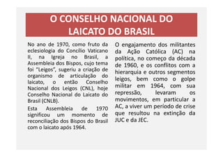 O CONSELHO NACIONAL DO
LAICATO DO BRASIL
No ano de 1970, como fruto da
eclesiologia do Concílio Vaticano
II, na Igreja no Brasil, a
Assembleia dos Bispos, cujo tema
foi “Leigos”, sugeriu a criação de
organismo de articulação do
laicato, o então Conselho
O engajamento dos militantes
da Ação Católica (AC) na
política, no começo da década
de 1960, e os conflitos com a
hierarquia e outros segmentos
leigos, bem como o golpe
organismo de articulação do
laicato, o então Conselho
Nacional dos Leigos (CNL), hoje
Conselho Nacional do Laicato do
Brasil (CNLB).
Esta Assembleia de 1970
significou um momento de
reconciliação dos Bispos do Brasil
com o laicato após 1964.
leigos, bem como o golpe
militar em 1964, com sua
repressão, levaram os
movimentos, em particular a
AC, a viver um período de crise
que resultou na extinção da
JUC e da JEC.
 