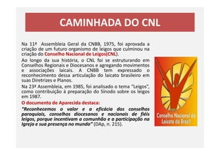 CAMINHADA DO CNL
Na 11ª Assembleia Geral da CNBB, 1975, foi aprovada a
criação de um futuro organismo de leigos que culminou na
criação do Conselho Nacional de Leigos(CNL).
Ao longo da sua história, o CNL foi se estruturando em
Conselhos Regionais e Diocesanos e agregando movimentos
e associações laicais. A CNBB tem expressado o
reconhecimento dessa articulação do laicato brasileiro em
suas Diretrizes e Planos.
reconhecimento dessa articulação do laicato brasileiro em
suas Diretrizes e Planos.
Na 23ª Assembleia, em 1985, foi analisado o tema “Leigos”,
como contribuição à preparação do Sínodo sobre os leigos
em 1987.
O documento de Aparecida destaca:
“Reconhecemos o valor e a eficácia dos conselhos
paroquiais, conselhos diocesanos e nacionais de fiéis
leigos, porque incentivam a comunhão e a participação na
Igreja e sua presença no mundo” (DAp, n. 215).
 