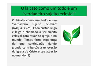 O laicato como um todo é um
“verdadeiro sujeito eclesial”
O laicato como um todo é um
“verdadeiro sujeito eclesial”
(DAp, n. 497a). Cada cristão leigo
e leiga é chamado a ser sujeito
eclesial para atuar na Igreja e noeclesial para atuar na Igreja e no
mundo. Temos firme esperança
de que continuarão dando
grande contribuição à renovação
da Igreja de Cristo e sua atuação
no mundo.(1)
 