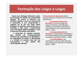Formação dos Leigos e Leigas
Dever-se-á distinguir diferentes níveis
de formação no âmbito da comunidade
eclesial, de forma a oferecer aos
distintos sujeitos o que for conveniente
e necessário à sua compreensão e
vivência da fé em sua faixa etária
biológica ou eclesial, começando com a
iniciação à vida cristã e continuando
com a formação bíblico-teológica e com
O Documento de Aparecida dedica
especial atenção à temática da formação,
ressaltando:
• os aspectos do processo
formativo: caminho longo que
requer itinerários diversificados,
respeite os processos individuais e
comunitários e que sejam graduais
(DAp, n. 281);com a formação bíblico-teológica e com
as diversas formações específicas.
A formação de sujeitos eclesiais,
que implica em amadurecimento
contínuo da consciência, da liberdade e
da capacidade de exercer o discipulado
e a missão no mundo, deve ser um
compromisso e uma paixão das
comunidades eclesiais.
comunitários e que sejam graduais
(DAp, n. 281);
• o acompanhamento do
discípulo: na perspectiva do diálogo e
da transformação social e atendendo
a questões especificas (DAp, n. 283);
• a espiritualidade: que
transforme a vida de cada discípulo
em resposta aos impulsos do Espírito
(DAp, n. 284).
 