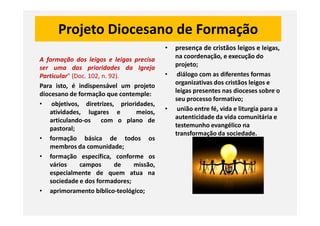Projeto Diocesano de Formação
A formação dos leigos e leigas precisa
ser uma das prioridades da Igreja
Particular” (Doc. 102, n. 92).
Para isto, é indispensável um projeto
diocesano de formação que contemple:
• objetivos, diretrizes, prioridades,
atividades, lugares e meios,
• presença de cristãos leigos e leigas,
na coordenação, e execução do
projeto;
• diálogo com as diferentes formas
organizativas dos cristãos leigos e
leigas presentes nas dioceses sobre o
seu processo formativo;
• união entre fé, vida e liturgia para a
autenticidade da vida comunitária e
atividades, lugares e meios,
articulando-os com o plano de
pastoral;
• formação básica de todos os
membros da comunidade;
• formação específica, conforme os
vários campos de missão,
especialmente de quem atua na
sociedade e dos formadores;
• aprimoramento bíblico-teológico;
autenticidade da vida comunitária e
testemunho evangélico na
transformação da sociedade.
 