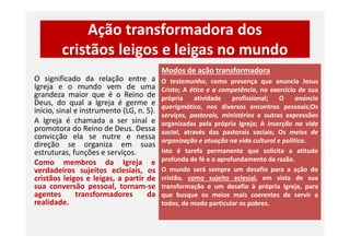 Ação transformadora dos
cristãos leigos e leigas no mundo
O significado da relação entre a
Igreja e o mundo vem de uma
grandeza maior que é o Reino de
Deus, do qual a Igreja é germe e
início, sinal e instrumento (LG, n. 5).
A Igreja é chamada a ser sinal e
promotora do Reino de Deus. Dessa
Modos de ação transformadora
O testemunho, como presença que anuncia Jesus
Cristo; A ética e a competência, no exercício de sua
própria atividade profissional; O anúncio
querigmático, nos diversos encontros pessoais;Os
serviços, pastorais, ministérios e outras expressões
organizadas pela própria Igreja; A inserção na vidaA Igreja é chamada a ser sinal e
promotora do Reino de Deus. Dessa
convicção ela se nutre e nessa
direção se organiza em suas
estruturas, funções e serviços.
Como membros da Igreja e
verdadeiros sujeitos eclesiais, os
cristãos leigos e leigas, a partir de
sua conversão pessoal, tornam-se
agentes transformadores da
realidade.
organizadas pela própria Igreja; A inserção na vida
social, através das pastorais sociais; Os meios de
organização e atuação na vida cultural e política.
Isto é tarefa permanente que solicita a atitude
profunda de fé e o aprofundamento da razão.
O mundo será sempre um desafio para a ação do
cristão, como sujeito eclesial, em vista de sua
transformação e um desafio à própria Igreja, para
que busque os meios mais coerentes de servir a
todos, de modo particular os pobres.
 