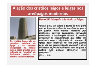 A ação dos cristãos leigos e leigas nos
areópagos modernos
Bento XVI interpela sobretudo os leigos:
“Dirijo, pois, um apelo a todos os fiéis para
que se tornem realmente obreiros da paz e
da justiça, num mundo marcado por
violências, guerras, terrorismo, corrupção
econômica e exploração sexual. É preciso
Os cristãos leigos são os
primeiros membros da
Igreja a se sentirem
interpelados na missão
junto a essas grandes áreas
culturais ou “mundos” ou
fenômenos sociais ou,
mesmo, sinais dos tempos.
violências, guerras, terrorismo, corrupção
econômica e exploração sexual. É preciso
denunciar as circunstâncias que estão em
contraste com a dignidade do homem. A
Igreja deve inserir-se na luta pela justiça
pela via da argumentação racional e deve
despertar as forças espirituais sem as quais a
justiça não poderá afirmar-se, nem
prosperar”
(SCa, n. 89).
 