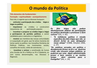 O mundo da Política
Três elementos são fundamentais:
Formação – espiritualidade – acompanhamento
Para isto, é urgente que as dioceses busquem:
- estimular a participação dos cristãos leigos e
leigas na política
- impulsionar os cristãos a construírem
mecanismos de participação popular;
- incentivar e preparar os cristãos leigos e leigas
a participarem de partidos políticos e serem
Os fiéis leigos não podem
absolutamente abdicar da participação
na política destinada a promover o bem
comum” (CfL, n. 42).a participarem de partidos políticos e serem
candidatos para o executivo e o legislativo,
- mostrar aos membros das nossas comunidades
e à população em geral, que há várias maneiras de
tomar parte na política: nos Conselhos Paritários de
Políticas Públicas, nos movimentos sociais,
conselhos de escola, coleta de assinaturas.......
- incentivar e animar a constituição de Cursos
e/ou Escolas de Fé e Política ou Fé e Cidadania, ou
com outras denominações, nas Dioceses e
Regionais.
comum” (CfL, n. 42).
• “A militância política é missão
específica dos fieis leigos que não se
devem furtar às suas obrigações
nesse campo” (CNBB, Eleições 2006,
p. 27).
“Os católicos versados em política e
devidamente firmes na fé e na doutrina
cristã, não recusem cargos públicos, se
puderem por uma digna administração
prover o bem comum e ao mesmo
tempo abrir caminho para o
Evangelho” (AA, n. 14).
 