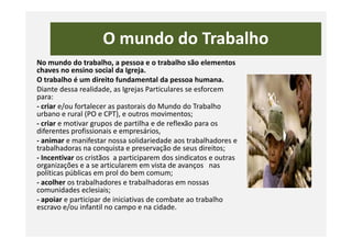 O mundo do Trabalho
No mundo do trabalho, a pessoa e o trabalho são elementos
chaves no ensino social da Igreja.
O trabalho é um direito fundamental da pessoa humana.
Diante dessa realidade, as Igrejas Particulares se esforcem
para:
- criar e/ou fortalecer as pastorais do Mundo do Trabalho
urbano e rural (PO e CPT), e outros movimentos;
- criar e motivar grupos de partilha e de reflexão para os- criar e motivar grupos de partilha e de reflexão para os
diferentes profissionais e empresários,
- animar e manifestar nossa solidariedade aos trabalhadores e
trabalhadoras na conquista e preservação de seus direitos;
- Incentivar os cristãos a participarem dos sindicatos e outras
organizações e a se articularem em vista de avanços nas
políticas públicas em prol do bem comum;
- acolher os trabalhadores e trabalhadoras em nossas
comunidades eclesiais;
- apoiar e participar de iniciativas de combate ao trabalho
escravo e/ou infantil no campo e na cidade.
 