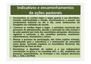 Indicativos e encaminhamentos
de ações pastorais
• Conscientizar os cristãos leigos e leigas quanto à sua identidade,
vocação, espiritualidade e missão, incentivando-os a assumir seu
compromisso batismal no dia a dia, como testemunhas do
Evangelho nas realidades do mundo.
• Convocar os cristãos leigos e leigas a participar consciente dos
processos de planejamento, decisão e execução da vida eclesial e
da ação pastoral por meio das assembleias paroquiais, diocesanas,da ação pastoral por meio das assembleias paroquiais, diocesanas,
regionais e nacionais, e dos conselhos pastorais, econômico-
administrativos, missionários e outros.
• Efetivar o processo de participação, dos vários sujeitos eclesiais,
contribuindo para a consciência e o testemunho de comunhão
como Igreja, tornando regulares as Assembleias Nacionais dos
Organismos do Povo de Deus
• Reconhecer a dignidade da mulher e a sua indispensável
contribuição na Igreja e na sociedade (CfL, n. 49), ampliando sua
presença, especialmente, na formação e nos espaços decisórios
(EG, n. 103) e OUTROS
 