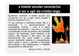 a índole secular caracteriza
o ser e agir do cristão leigo
Queremos enfatizar a índole secular que
caracteriza seu ser e agir, como propõe o
Concílio Vaticano II: ( 5)
“A sua primeira e imediata tarefa não é a
instituição e o desenvolvimento da
comunidade eclesial – esse é o papel
específico dos pastores – mas sim [...] o vasto
comunidade eclesial – esse é o papel
específico dos pastores – mas sim [...] o vasto
e complicado mundo da política, da realidade
social e da economia, como também o da
cultura, das ciências e das artes, da vida
internacional, dos mass media e, ainda,
outras realidades abertas à evangelização,
como sejam o amor, a família, a educação
das crianças e dos adolescentes, o trabalho
profissional e o sofrimento”
(Paulo VI, EN, n. 70).(6)
 