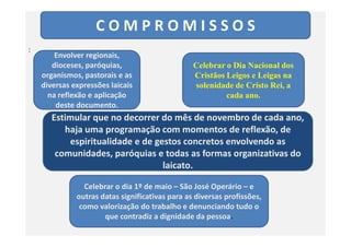 C O M P R O M I S S O S
:
Envolver regionais,
dioceses, paróquias,
organismos, pastorais e as
diversas expressões laicais
na reflexão e aplicação
deste documento.
Celebrar o Dia Nacional dos
Cristãos Leigos e Leigas na
solenidade de Cristo Rei, a
cada ano.
Estimular que no decorrer do mês de novembro de cada ano,
haja uma programação com momentos de reflexão, dehaja uma programação com momentos de reflexão, de
espiritualidade e de gestos concretos envolvendo as
comunidades, paróquias e todas as formas organizativas do
laicato.
Celebrar o dia 1º de maio – São José Operário – e
outras datas significativas para as diversas profissões,
como valorização do trabalho e denunciando tudo o
que contradiz a dignidade da pessoa.
 