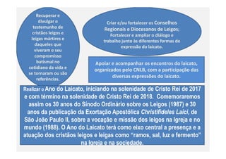 Recuperar e
divulgar o
testemunho de
cristãos leigos e
leigas mártires e
daqueles que
viveram o seu
compromisso
batismal no
cotidiano da vida e
se tornaram ou são
referências.
Criar e/ou fortalecer os Conselhos
Regionais e Diocesanos de Leigos;
Fortalecer e ampliar o diálogo e
trabalho junto às diferentes formas de
expressão do laicato.
Apoiar e acompanhar os encontros do laicato,
organizados pelo CNLB, com a participação das
diversas expressões do laicato.
referências.
Realizar o Ano do Laicato, iniciando na solenidade de Cristo Rei de 2017
e com término na solenidade de Cristo Rei de 2018. Comemoraremos
assim os 30 anos do Sínodo Ordinário sobre os Leigos (1987) e 30
anos da publicação da Exortação Apostólica Christifideles Laici, de
São João Paulo II, sobre a vocação e missão dos leigos na Igreja e no
mundo (1988). O Ano do Laicato terá como eixo central a presença e a
atuação dos cristãos leigos e leigas como “ramos, sal, luz e fermento”
na Igreja e na sociedade.
 