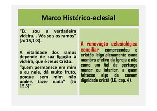 Marco Histórico-eclesial
“Eu sou a verdadeira
videira... Vós sois os ramos”
(Jo 15,1-8).
A vitalidade dos ramos
depende de sua ligação à
A renovação eclesiológica
conciliar compreendeu o
cristão leigo plenamente comodepende de sua ligação à
videira, que é Jesus Cristo:
“quem permanece em mim
e eu nele, dá muito fruto,
porque sem mim não
podeis fazer nada” (Jo
15,5)”
cristão leigo plenamente como
membro efetivo da Igreja e não
como um fiel de pertença
menor ou inferior, a quem
faltasse algo da comum
dignidade cristã (LG, cap. 4).
 
