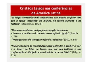 “os leigos cumprirão mais cabalmente sua missão de fazer com
que a Igreja ‘aconteça’ no mundo, na tarefa humana e na
história” (Medellín, n. 10,2.6)
“Homens e mulheres da Igreja no coração do mundo
e homens e mulheres do mundo no coração da Igreja” (Puebla,
Cristãos Leigos nas conferências
da América Latina
e homens e mulheres do mundo no coração da Igreja” (Puebla,
n. 786
“Protagonistas da transformação da sociedade” (DSD, n. 98).
“Maior abertura de mentalidade para entender e acolher o ‘ser’
e o ‘fazer’ do leigo na Igreja, que por seu batismo e sua
confirmação é discípulo e missionário de Jesus Cristo” (DAp, n.
213).
 