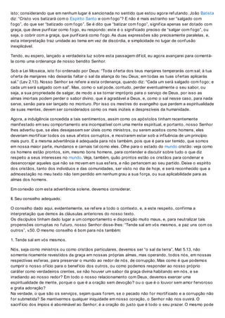 isto; considerando que em nenhum lugar é sancionada no sentido que estou agora ref utando. João Batista
diz: “Cristo vos batizará com o Espírito Santo e com f ogo”? E não é mais estranho ser “salgado com
f ogo”, do que ser “batizado com f ogo”. Se é dito que “batizar com f ogo”, signif ica apenas ser dotado com
graça, que deve purif icar como f ogo, eu respondo: este é o signif icado preciso de “salgar com f ogo”, ou
seja, o cobrir com a graça, que purif icará como f ogo. As duas expressões são precisamente paralelas, e,
esta interpretação traz unidade ao tema em vez de discórdia, e simplicidade no lugar de conf usão
inexplicável.
Tendo, eu espero, lançado a verdadeira luz sobre esta passagem dif ícil, eu agora avançarei para comentá-
la como uma ordenança de nosso bendito Senhor.
Sob a Lei Mosaica, isto f oi ordenado por Deus: “Toda of erta dos teus manjares temperarás com sal; à tua
of erta de manjares não deixarás f altar o sal da aliança do teu Deus; em todas as tuas of ertas aplicarás
sal.” (Lev 2.13). Nosso Senhor se ref ere a esta ordenança, quando diz: “Cada um será salgado com f ogo; e
cada um será salgado com sal”. Mas, como o sal pode, contudo, perder eventualmente o seu sabor, ou
seja, a sua propriedade de salgar, de modo a se tornar impróprio para o serviço de Deus, por isso as
almas imortais podem perder o sabor divino, que é agradável a Deus, e, como o sal nesse caso, para nada
serve, senão para ser lançado no monturo. Por isso os mestres do evangelho que perdem a espiritualidade
de suas mentes, devem ser considerados como os mais inúteis e desprezíveis da humanidade.
Agora, a indulgência concedida a tais sentimentos, assim como os apóstolos tinham recentemente
manif estado em seu comportamento era incompatível com uma mente espiritual, e portanto, nosso Senhor
lhes advertiu que, se eles desejassem ser úteis como ministros, ou serem aceitos como homens, eles
deveriam mortif icar todos os seus af etos corruptos, e mostrarem estar sob a inf luência de um princípio
mais puro. E a mesma advertência é adequada para nós também, pois que é para ser temido, que somos
em nossa maior parte, mundanos e carnais tal como eles. Olhe para o estado do mundo cristão: veja como
os homens estão prontos, sim, mesmo bons homens, para contender e discutir sobre tudo o que diz
respeito a seus interesses no mundo. Veja, também, quão prontos estão os cristãos para condenar e
desencorajar aqueles que não se movem em sua esf era, e não pertencem ao seu partido. Deixe o espírito
dos cristãos, tanto dos indivíduos e das comunidades, ser visto no dia de hoje, e será reconhecido que a
admoestação no meu texto não tem perdido em nenhum grau a sua f orça, ou sua aplicabilidade para as
almas dos homens.
Em conexão com esta advertência solene, devemos considerar,
II. Seu conselho adequado.
O conselho dado aqui, evidentemente, se ref ere a todo o contexto, e, a este respeito, conf irma a
interpretação que demos às cláusulas anteriores do nosso texto.
Os discípulos tinham dado lugar a um comportamento e disposição muito maus, e, para neutralizar tais
propensões corruptas no f uturo, nosso Senhor disse-lhes: “Tende sal em vós mesmos, e paz uns com os
outros”, v.50. O mesmo conselho é bom para nós também:
1. Tende sal em vós mesmos.
Nós, seja como ministros ou como cristãos particulares, devemos ser “o sal da terra”, Mat 5.13, não
somente ricamente revestidos da graça em nossas próprias almas, mas operando, todos nós, em nossas
respectivas esf eras, para preservar o mundo ao redor de nós, de corrupção. Mas como é que podemos
cumprir o nosso of ício para o benef ício dos outros, ou como podemos responder ao nosso próprio
caráter como verdadeiros crentes, se não houver um sabor da graça divina habitando em nós, e se
irradiando ao nosso redor? Em todo o nosso relacionamento com Deus, devemos exercer uma
espiritualidade de mente, porque o que é a oração sem devoção? ou o que é o louvor sem amor f ervoroso
e grata adoração?
Na verdade, o que são os serviços, sejam quais f orem, se o pecado não f or mortif icado e a corrupção não
f or submetida? Se mantivermos qualquer iniquidade em nosso coração, o Senhor não nos ouvirá. O
sacrif ício dos ímpios é abominável ao Senhor; é a oração do justo que é todo o seu prazer. O mesmo pode
 