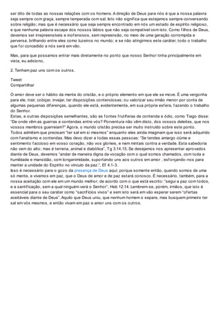 ser dito de todas as nossas relações com os homens. A direção de Deus para nós é que a nossa palavra
seja sempre com graça, sempre temperada com sal. Isto não signif ica que estejamos sempre conversando
sobre religião; mas que é necessário que seja sempre encontrado em nós um estado de espírito religioso,
e que nenhuma palavra escape dos nossos lábios que não seja compatível com isto. Como f ilhos de Deus,
devemos ser irrepreensíveis e inof ensivos, sem repreensão, no meio de uma geração corrompida e
perversa, brilhando entre eles como luzeiros no mundo; e se não atingirmos este caráter, todo o trabalho
que f oi concedido a nós será em vão.
Mas, para que possamos entrar mais diretamente no ponto que nosso Senhor tinha principalmente em
vista, eu adiciono,
2. Tenham paz uns com os outros.
Tweet
Compartilhar
O amor deve ser o hábito da mente do cristão, e o próprio elemento em que ele se move. É uma vergonha
para ele, trair, cobiçar, invejar, ter disposições contenciosas; ou valorizar seu irmão menor por conta de
algumas pequenas dif erenças, quando ele está, evidentemente, em sua própria esf era, f azendo o trabalho
do Senhor.
Estas, e outras disposições semelhantes, são as f ontes f rutíf eras de contenda e ódio, como Tiago disse:
“De onde vêm as guerras e contendas entre vós? Porventura não vêm disto, dos vossos deleites, que nos
vossos membros guerreiam?” Agora, o mundo cristão precisa ser muito instruído sobre este ponto.
Todos admitem que precisam “ter sal em si mesmos” enquanto eles ainda imaginam que isso será adquirido
com f anatismo e contendas. Mas devo dizer a todas essas pessoas: “Se tendes amargo ciúme e
sentimento f accioso em vosso coração, não vos glorieis, e nem mintais contra a verdade. Esta sabedoria
não vem do alto; mas é terrena, animal e diabólica”, Tg 3.14,15. Se desejamos nos apresentar aprovados
diante de Deus, devemos “andar de maneira digna da vocação com o qual somos chamados, com toda a
humildade e mansidão, com longanimidade, suportando uns aos outros em amor , esf orçando-nos para
manter a unidade do Espírito no vínculo da paz.”, Ef 4.1-3.
Isso é necessário para o gozo da presença de Deus aqui; porque somente então, quando somos de uma
só mente, e vivemos em paz, que o Deus de amor e de paz estará conosco. É necessário, também, para a
nossa aceitação com ele em um mundo melhor; de acordo com o que está escrito: “segui a paz com todos,
e a santif icação, sem a qual ninguém verá o Senhor”, Heb 12.14. Lembrem-se, porém, irmãos, que isto é
essencial para o seu caráter como “sacrif ícios vivos” e sem isto será em vão esperar serem “of ertas
aceitáveis diante de Deus”. Aquilo que Deus uniu, que nenhum homem o separe, mas busquem primeiro ter
sal em vós mesmos, e então vivam em paz e amor uns com os outros.
 