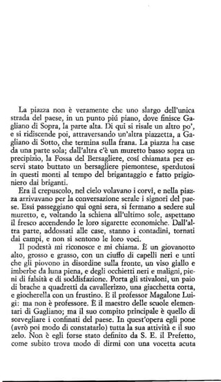 La piazza non e veramente che uno slargo dell'unica
strada del paese, in un punto piú piano, dove finisce Gagliano di Sopra, la parte alta. Di qui si rísale un altro po',
e si ridiscende poi, attraversando un'altra piazzetta, a Gagliano di Sotto, che termina sulla frana. La piazza ha case
da una parte sola; dall'altra c'e un muretto basso sopra un
precipizio, la Fossa del Bersagliere, cosí chiamata per esservi stato buttato un bersagliere piemontese, sperdutosi
in questi monti al tempo del brigantaggio e fatto prigioniero dai briganti.
Era il crepuscolo, nel cielo volavano i corvi, e nella piazza arrivavano per la conversazione serale i signori del paese. Essi passeggiano qui ogni sera, si fermano a sedere sul
muretto, e, veltando la schiena all'ultimo sale, aspettano
il fresco accendendo le loro sigarette economiche. Dall'altra parte, addossati alle case, stanno i contadini, tornati
dai campi, e non si sentono le loro vod.
Il podesta mi riconosce e mi chiama. E un giovanotto
alto, grosso e grasso, con un ciuffo di capelli neri e unti
che gli piovono in disordine sulla fronte, un viso giallo e
imberbe da luna piena, e degli occhietti nerí e maligni, pieni di falsita e di soddisfazione. Porta gli stivaloni, un paio
di brache a quadretti da cavallerizzo, una giacchetta corta,
e giocherella con un frustino. E il professor Magalone Luigi: ma non e professore. E il maestro delle scuole elementari di Gagliano; ma il suo compito principale e quello di
sorvegliare í confinati del paese. In quest'opera egli pone
(avro poi modo di constatarlo) tutta la sua attivíta e il suo
zelo. Non e egli forse stato definito da S. E. il Prefetto,
come subito trova modo di dirmi con una vocetta acuta

 