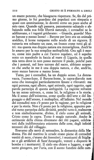 102

CRISTO SI

E FERMATO

A EBOLI

un essere potente, che bisognava rispettare. Se, fin dal primo giorno, io fui guardato dai popolani con simpatía e
quasi con ammirazione, lo dovetti certo un poco anche al
mio cane. Quando egli passava, pazzamente saltando e abbaiando nella sua folle liberta naturale, i contadini se lo
additavano, e i ragazzi gridavano: - Guarda, guarda! Mezzo barone e mezzo leone! - Barone per loro era un anímale
araldico, il leone rampante sullo seudo di un signare. E
tuttavia era soltanto un cane, un frusco come tutti gli altri: ma questa sua doppia natura era meravigliosa. Anch'io
lo amavo per la sua semplice molteplicita. Ora egli e morto, come mio padre a cuí l'avevo regalato, ed e sepolto
sotto un mandarlo in faccia al mare di Liguria, in quella
mía terra dove io non posso mettere il piede, poiché pare
che i potenti, nel loro terrore del sacro, abbiano scoperto che anche in me e una doppia natura, e che, anch'io,
sono mezzo barone e mezzo leone.
Tutto, per i contadini, ha un doppio senso. La donnavacca, l'uomo-lupo, il Barone-leone, la capra-díavolo non
sono che immagini particolarmente fissate e rilevanti: ma
ogní persona, ogni albero, ogni anímale, ogni oggetto, ogni
parola partecipa di questa ambiguita. La ragione soltanto
ha un senso univoco, e, come lei, la religione e la storia.
Ma il senso dell 'esistenza, come quello dell'arte e del lin·
guaggio e dell'amore, e molteplice, all'infinito. Nel mondo
dei contadiní non c'e pasto perla ragione, perla religione
e perla storía. Non c'e posta perla religione, appunto per.
ché tutto partecipa della divinita, perché tutto e, realmente
e non simbolicamente, divino, il cielo come gli animali,
Cristo come la capra. Tutto e magía naturale. Anche le ,
cerimoníe della chiesa diventano dei riti pagani, celebra·
tori della indifferenziata esistenza delle cose, degli infinid
terrestri dei del villaggio.
Eravamo alla meta di settembre, la domenica della Ma·
donna. Fin dal mattino le strade erano piene di contadinl
vestiti di nero, c'erano dei forestieri, i musicanti di Stiglia·
no e gli artificieri di Sant'Arcangelo, venuti a disporre le
bombe e i mortaretti. Il cielo era chiara e leggero, e ognl
tanto giungeva, per l'aria, con il suono funebre delle cam·

 