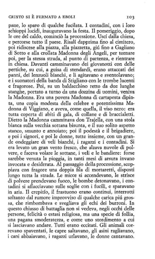 CRI STO SI

E FERMATO

A EBOLI

103

pane, lo sparo di qualche fucilata. I contadini, con i loro
schioppi lucidi, inauguravano la festa. Il pomeriggio, dopo
le ore del caldo, comincio la processione. Uscí dalla chiesa,
e percorse tutto il paese. Risalí dapprima fino al címitero,
poi ridiscese alla piazza, alla piazzetta, giú fino a Gagliano
di Sotto e alla crollata Madonna degli Angeli, per tornare
poi, per la stessa strada, al punto.di partenza, e rientrare
in chiesa. Davanti camminavano dei giovanotti con delle
pertiche, su cuí, a guisa di stendardi, erano attaccati dei
panni, dei lenzuoli bianchi, e li agitavano e sventolavano;
e i suonatori della banda di Stigliano con le trombe lucenti
e fragorose. Poi, su un baldacchino retto da due lunghe
stanghe, portato a turno da una dozzina di uomini, veniva
la Madonna. Era una pavera Madonna di cartapesta dipinta, una copia modesta della celebre e potentissima Madonna di Viggiano, e aveva, come quella, il viso nero: era
tutta coperta di abiti di gala, di collane e di braccialetti.
Dietro la Madonna camminava don Trajella, con una stola
bianca sulla vecchia sottaha bisunta, e il suo solito aspetto
stanco, smunto e annoiato; poi il podesta e il brigadiere,
e poi i signori, e poi le donne, tutte insieme, con un grande ondeggiare di veli bianchi, i ragazzi e i contadini. Si
era levato un gran vento fresco, che alzava nuvole di polvere, e faceva volare le sottane, i veli e le bandiere: forse
sarebbe venuta la pioggia, in tanti mesi di arsura invano
invocata e desiderata. Al passaggio della processione, scoppiava con fragore una doppia fila di mortaretti, disposti
lungo tutta la strada. Le micce si accendevano, le strisce
di polvere prendevano fuoco, le bombe detonavano, i contadini si affacciavano sulle soglie con i fucili, e sparavano
in aria. I1 crepitío, il frastuono erano continui, interrotti
soltanto dal rumore improvviso di qualche carica piú grossa, che rimbombava e svegliava gli echi dei burroni. In
questo chiasso di ·battaglia non si vedeva, negli occhi delle
persone, felicita o estasi religiosa, ma una specie di follia,
una pagana smoderatezza, e come uno stordimento a cui
si lasciavano anclare. Tutti erano eccitati. Gli animali correvano spaventati, le capre saltavano, gli asini ragliavano,
i cani abbaiavano, i ragazzi urlavano, le donne cantavano.

 