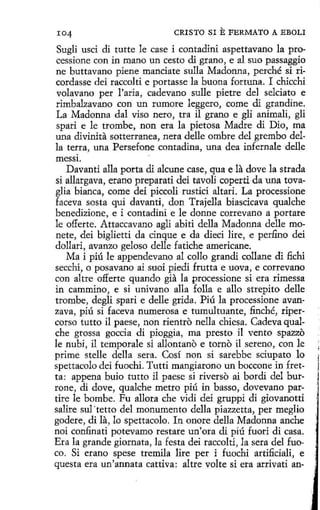 I04

CRISTO SI

E FERMATO A EBOLI

Suglí usci di tutte le case i contadini aspettavano la processione con in mano un cesto di grano, e al suo passaggio
ne buttavano piene manciate sulla Madonna, perché si ricordasse dei raccolti e portasse la buena fortuna. I chicchi
volavano per l'aria, cadevano sulle pietre del selciato e
rimbalzavano con un rumore leggero, come di grandine.
La Madonna dal viso nero, tra il grano e gli animali, gli
spari e le trombe, non era la pietosa Madre di Dio, ma
una divinita sotterranea, nera delle ombre del grembo della terra, una Persefone contadina, una dea infernale delle
messi.
Davanti alla porta di alcune case, qua e la dovela strada
sí allargava, erano preparati dei tavoli coperti da una tovaglia bianca, come dei piccoli rustid altari. La processione
faceva sosta qui davanti, don Trajella biascicava qualche
benedizione, e i contadini e le donne correvano a portare
le offerte. Attaccavano agli abiti della Madonna delle monete, dei biglíetti da cinque e da dieci lire, e perfino dei
dollari, avanzo geloso delle fatiche americane.
Ma i piú le appendevano al eolio grandi collane di fichi
secchi, o posavano ai suoi piedi frutta e uova, e correvano
con altre offerte quando gia la processione si era rimessa
in cammino, e si univano alla folla e allo strepito delle
trombe, degli spari e delle grida. Piú la processione avanzava, piú si faceva numerosa e tumultuante, finché, ripercorso tutto il paese, non rientro nella chiesa. Cadeva qualche grossa goccia di pioggia, ma presto il vento spazzo
le nubi , il temporale si allontano e torno il sereno, con le
prime stelle della sera. Cosí non si sarebbe sciupato lo
spettacolo dei fuochi. Tutti mangiarono un boccone in fretta: appena buio tutto il paese si riverso ai bordi del burrone, di dove, qualche metro piú in basso, dovevano partire le bombe. Fu allora che vidi dei gruppi di giovanotti
salire sul ·retto del monumento della piazzetta, per meglio
godere, di la, lo spettacolo. In onore della Madonna anche
noi confinati potevamo restare un'ora di piú fuori di casa.
Era la grande giornata, la festa dei raccolti, la sera del fuoco. Si erano spese tremila lire per i fuochi artificiali, e
questa era un'annata cattiva: altre volte si era arrivati an-

 
