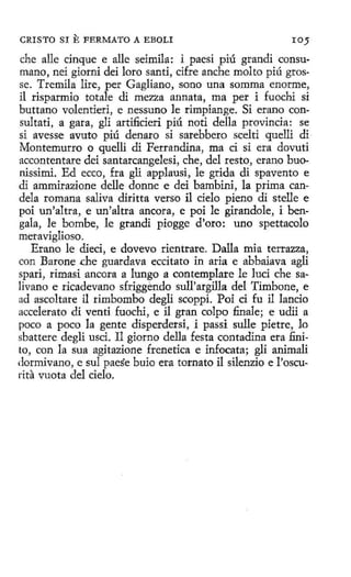 CRISTO SI

E FERMATO A

EBOLI

IOJ

che alle cinque e alle seimila: i paesi piú grandi consumano, nei giorni dei loro santi, cifre anche molto piú grosse. Tremila lire, per Gagliano, sono una somma enorme,
il risparmio totale di mezza annata, ma per i fuochi si
buttano volentieri, e nessuno le rimpiange. Si etano consultad, a gara, gli artificieri piú noti della provincia: se
si avesse avuto piú denaro si sarebbero scelti quelli di ·
Montemurro o quelli di Ferrandina, ma ci si era dovuti
accontentare dei santarcangelesi, che, del resto, erano buonissimi. Ed ecco, fra gli applausi, le grida di spavento e
di ammirazione delle donne e dei bambini, la prima candela romana saliva díritta verso il cielo pieno di stelle e
poi un'altra, e un'altra ancora, e poi le girandole, i bengala, le bombe, le grandi piogge d'oro: uno spettacolo
meraviglioso.
Erano le dieci, e dovevo rientrare. Dalla mía terrazza,
con Barone .che guardava eccitato in aria e abbaiava agli
spari, rimasi ancora a lungo a contemplare le lucí che saIivano e ricadevano sfriggendo sull'argilla del Timbone, e
ad ascoltare il rimbombo degli scoppí. Poi d fu il lancio
accelerato di venti fuochi , e il gran colpa finale; e udii a
poco a poco la gente disperdersi, i passi sulle pietre, lo
sbattere degli usci. 11 giorno della festa contadina era finito, con la sua agitazione frenetica e infocata; gli animali
clormivano, e sul paese buio era tornato il silenzio e l'oscuríta vuota del cielo.

 