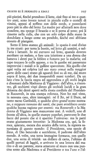 CRISTO SI

E FERMATO

A EBOLI

1 07

piú piccini, finché prendono il latte, cioe :fino ai tre o quattro anni, sano invece tenutí in piccole culle o cestelli di
vimini, appesi al soffitto con delle corde, e penzolanti
poco piú in alto del letto: La madre per allattarli non deve
scendere, ma sporge i1 braccio e se li porta al seno; poi li
rimette nella culla, che con un solo colpo della mano fa
dondolare a lungo come un pendolo, finché essi abbfano
cessato di piangere.
Sotto il letto stanno gli animali: lo spazio e cosí diviso
in tre strati: per tetra le bestie, sul letto gH uomini, e nell'aria i 1attanti. Io mi curvavo sul letto, quando dovevo
ascoltare un ·malato, o fare una iniezione a una donna che
batteva i denti per Ja febbre e fumava per la malaria; col
capo toccavo le culle appese, e tra le gambe mi passavano
improvvisi i maiali o le galline spaventate. Ma quello che
ogni volta mi colpiva (ed ero stato ormai nella mgggior
parte delle case) erano gli sguardi fissi su di me, dal muro
sopra il letto, dei due inseparabili numi tutelad. Da un
lato c'era la faccia negra ed aggrondata e gli occhi larghi
e disumani della Madonna di Viggiano: dall'altra, a riscontro, gli occhietti vispi dietro gli occhiali lucidi e la gran
chiostra dei denti aperti nella risata cordiale del Presidente Roosevelt, in una stampa colorata. Non ho mai visto,
jn nessuna casa, altre immagíni: né il Re, né il. Duce, né
tanto meno Garibaldi, o qualche altro grand'uomo nostrano, e neppure nessuno d.ei santi, che pure avrebbero avuto
qualche buona ragíone per essercí: ma Roosevelt e la Madonna di Viggiano non mancavano mai. A vederli, uno di
fronte all'altra, in quelle stampe popolari, parevano le due
facce del potere che si e spartito !'universo: ma le parti
erano giustamente invertite: la Madonna era, qui, la feroce, spietata, oscura dea arcaica della terra, la signara saturniana di questo mondo: il Presidente, una specie di
Zeus, di Dio benevolo e sorridente, il padrone dell'altro
mondo. A volte, una terza ímmagine formava, con quelle
due, una sarta di trinita: un dollaro di carta, !'ultimo di
quelli portati di laggiú, o arrivato in una lettera del marito o di un parente, stava attaccato al muro con una puntina sotto alla Madonna o al Presidente o tra l'uno e l'al-

 