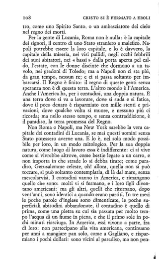 ro8

CRISTO SI

E FERMATO

A EBOLI

tro, come uno Spirito Santo, o un ambasciatore del cielo
nel regno deí morti.
Perla gente di Lucania, Roma non e nulla: e la capitale
dei signori, il centro di uno Stato straniero e rnalefico. Napoli potrebbe essere la loro capitale, e lo e davvero, la
capitale della miseria, nei visi pallidi, negli occhi febbrili
dei suoi abítatori, nei « bassi » dalla porta aperta pel caldo, !'estate, con le donne discinte che dormono a un tavolo, nei gradoni di Toledo; ma a Napoli non ci sta piú,
da gran tempo, nessun re; e ci si passa soltanto per imbarcarsi. 11 Regno e finito: il regno di queste genti senza
speranza non e di questa terra. L'altro mondo e l'America.
Anche l'America ha, peri contadini, una doppia natura. E
una terra dove si va a lavorare, dove si suda e si fatica,
dove il poco denaro e risparmiato con mille stenti e privazioni, dove qualche volta si muore, e nessuno piú ci
ricorda; ma nello stesso tempo, e senza contraddizione, e
il paradiso, la terra promessa del Regno.
Non Roma o Napoli, ma New York sarebbe la vera capitale dei contadini di Lucania, se mai questi uominí senza
Stato potessero averne una. E lo e, nel solo modo possibile per loro, in un modo mitologico. Per la sua doppia
natura , come luogo di lavoro essa e indifferente: ci si vive
come si vivrebbe altrove, come bestie legate a un carro, e
non importa in che strade lo si debba tirare; come paradiso, Gerusalemme celeste, oh! allora, quella non si puo
toccare, si puo soltanto contemplarla, di la dal mare, senza
mescolarvisi. I contadini vanno in America, e riroangono
quello che sono: molti vi si fermano, e i loro figli diventano americani: · roa gli altri, quelli che ritornano, dopo
vent'anni, sono identici a quando erano partiti. In tre mesi
le poche parole d'inglese sano diroenticate, le peche superficiali abitudini abbandonate, il contadino e quello di
prima, come una pietra su cuí sía passata per roolto tempo l'acqua di un :6ume in piena, e che il primo sale in pochi minuti riasciuga. In America, essí vivono a parte, fra
di loro: non partecipano alla vita americana, continuano
per anni a roangiare pan solo, come a Gagliano, e risparmiano i pochi dollari: sono vicini al paradiso, ma non pen~

 