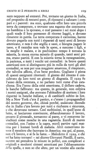 CRISTO SI

E FERMATO

A EBOLI

109

sano neppure ad entrarci. Poi, tornano un giorno in Italia,
col proposito di restarci poco, di riposarsi e salutare i compari e -i parenti: ma ecco, qualcuno o.ffre loro una piccola
terra da comperare, e trovano una ragazza che conoscevano bambina e la sposano, e cosí passano i sei mesi dopo i
quali scade il loro permesso di ritorno laggiú, e devono
rimanere in patria. La terra comperata e carissima, hanno
dovuto pagarla con tutti i risparmi di tanti anni di lavoro
americano, e non e che argilla e sassi, e bisogna pagare le
tasse, e il raccolto non vale le spese, e nascono i figli, e
la moglie e malata, e in pochissimo tempo e tornata la
miseria, la stes.sa eterna miseria di quando, tanti anni prima, erano partid. E con la miseria torna la rassegnazione,
la pazienza, e tutti i vecchi usi contadini: in breve questi
americani non si distinguono piú in nulla da tutti gli altri
contadini, se non per una maggíore amarezza, il rimpianto,
che talvolta affiora, d'un bene perduto. Gagliano e piena
dí questi emigranti ritornati: il giorno del ritorno e considerato da loro tutti un giorno di disgrazia. I1 1929 fu
l'anno della sventura, e ne parlano tutti come d'un cataclisma. Era l'anno della crisi americana, il dollaro cadeva,
le banche fallivano: ma questo, in generale, non colpiva
í nostri emigrad, che avevano l'abitudine di mettere i loro
tisparmi in banche italiane, e di cambiarli subito in lire.
Ma a New York c'era il panico, e c'erano i propagandisti
del nostro governo , che, chissa perché, andavano dicendo
che in Italia c'ltra lavoro per tutti e ricchezza e sicurezza,
e che dovevano tornare. Cosí moltissimi, in quell'anno di
lutto, si lasciarono convincere, abbandonarono il lavoro,
presero il piroscafo, tornarono al paese, e vi restarono in;
vischiati come mosche in una ragnatela. Eccoli di nuovo
rnntadini, con l'asino e la capra, eccoli partire ogni mattina per i lontani bordi di malaria. Altri conservano invcce il mestiere che facevano in America; maqui, al paese,
11on c'e lavoro, e si fa la fame. - Maledetto il r929, e chi
111i ha fatto tornare! - mi diceva Giovanni Pizzilli, il sarta,
111cntre mi prendeva le misure in pollici, con complicati e
11riginali e moderni sistemí americani per l'abbassamento
,!dla spalla, e non so che altro, per un vestito alla caccia-

 
