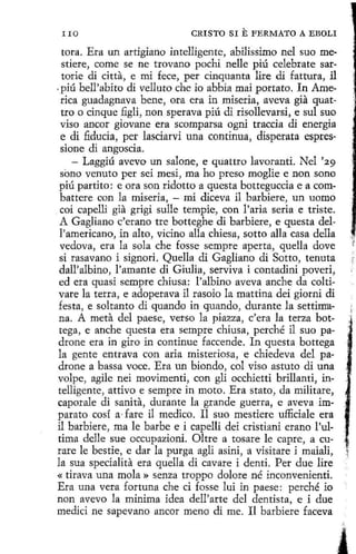 IIO

CRISTO SI

E FERMATO A

EBOLI

tora. Era un artigiano intelligente, abilissimo nel suo mestiere, come se ne trovano pochi nelle piú celebrate sartorie di citta, e mi fece, per cinquanta lire di fattura, il
. piú bell'abito di velluto che io abbia mai portato. In America guadagnava bene, ora era in miseria, aveva gia quattro o cinque figli, non sperava piú di risollevarsi, e sul suo
viso ancor giovane era scomparsa ogni traccia dí energía
e di .fiducia, per lasciarvi una continua, disperata espressione di angoscia.
- Laggiú avevo un salone, e quattro lavoranti. Nel '29
sono venuto per sei mesi, ma ho preso moglie e non seno
piú partito: e ora son ridotto aquesta botteguccia e a combattere con la miseria, - mi diceva il barbiere, un uomo
coi capelli gia grigi sulle tempie, con l'aria seria e triste.
A Gagliano c'erano tre botteghe di barbiere, e questa dell'americano, in alto, vicino alla chiesa, sotto alla casa della
vedova, era la sola che fosse sempre aperta, quella dove
si rasavano i signori. Quella di G agliano di Sotto, tenuta
dall'albino, }'amante di Giulia, serviva i contadini poveri,
ed era quasi sempre chiusa: !'albino aveva anche da coltivare la terra, e adoperava il rasoio la mattina dei giorni di
festa, e soltanto di quando in quando, durante la settirrrana. A meta del paese, verso la piazza, c'era la terza bottega, e anche questa era sempre chiusa, perché il suo padrone era in giro in continue faccende. In questa bottega
la gente entrava con aria misteriosa , e chiedeva del padrone a bassa voce. Era un biondo, col viso astuto di una
volpe, agile nei movimenti, con gli occhietti brillanti, intelligente, attivo e sempre in moto. Era stato, da militare,
caporale di sanita, durante la grande guerra, e aveva imparato cosí a · fare il medico. I1 suo mestiere ufEciale era
il barbiere, ma le barbe e i capelli dei cristiani erano !'ultima delle sue occupazioni. Oltre a tosare le capre, a curare le bestie, e dar la purga agli asini, a visitare i maiali,
la sua specialita era quella di cavare i denti. Per due lire
« tirava una mola » senza troppo dolare né inconvenienti.
Era una vera fortuna che ci fosse lui in paese: perché io
non avevo la mínima idea dell'arte del dentista, e i due
medici ne sapevano anear meno di me. Il barbiere faceva

i·

·'

 