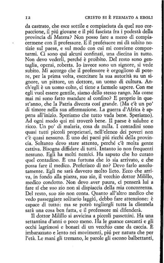 12

CRISTO SI

E FERMATO

A EBOLI

da castrato, che esce sottile e compiaciuta da quel suo corpaccione, il piú giovane e il piú fascista fra i podesta della
provincia di Matera? Non posso fare a meno di compiacermene con íl professore. E i1 professore mi da subito notizie sul paese, e sul modo con cui mi conviene comportarmi. Ci sano qui alcuni confinad, una diecina in tutto.
Non devo vederli, perché e proibito. Del resto sano gentaglia, operai, robetta. lo invece sono un signare, si vede
subito. Mi accorgo che il professore e orgoglioso di potere, per la prima volta, esercitare la sua autorita su un signare, un pittore, un dottore, un uomo di cultura. Anch'egli e un uomo colto, ci tiene a farmelo sapere. Con me
egli vuol essere gentile, siamo dello stesso rango. Ma come
mai mi sano fatto mandare al confino? E proprio in quest'anno, che la Patria diventa cosí grande. (Ma c'e un po'
di timare nella sua affermazione. La guerra d' Africa e appena all'inizio. Speriamo che tutto vada bene. Speriamo ).
Ad ogni modo qui mi trovero bene. Il paese e salubre e
ricco. Un po' di malaria, cosa da nulla. I contadini sano
quasi tutti piccoli proprietari, nell'elenco deí poveri non
c'e quasi nessuno. E uno dei paesi piú ricchi della provincia. Soltanto <levo stare attento, perché c'e malta gente
cattiva. Bísogna diffidare di tutti. lntanto ío non frequenti
nessuno. Egli ha molti nemici. Ha saputo che ho curato
quel contadino. E una fortuna che io sia arrivato, e che
possa fare il medico. Preferisco di no? Devo farlo assolutamente. Egli ne sara davvero molto lieto. Ecco che arriva, in fondo alla piazza, suo zio, il vecchio dottor Milillo,
medico condotto. Non <levo .aver paura, ci pensera luí a
fare sí che suo zio non si dispiaccia della mia concorrenza.
Del resto, suo zio non conta. Quanto all'altro medico che
vedo passeggiare solitario laggiú, debbo fare attenzione: e
capace di tutta·: ma se potro togliergli tutta la clientela
sara una cosa ben fatta, e i1 professore mi difendera.
Il dottor Milillo si avvicina a piccoli passettini. Ha una
settantina d'anni o poco meno. Ha le guance cascanti e gli
occhi lagrimosi e bonari di un vecchio cane da caccia. E
imbarazzato e lento nei movimenti, piú per natura che per
l'eta. Le maní gli tremano, le parole gli escono balbettanti,

 