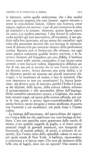 r
¡

CRISTO S l

E FER~LTü

A EBOLI

III

le iniezioni, Jnche quelle endovenose, che i due medid
non sapevano neppure che cosa fossero: sapeva mettere a
posto le articolazioni lussate, rídurre una frnttura , cavar
sa ngue, taglíare un ascesso: e perdí píú conosceva le erbe,
gli empíastri e le pomate: insomma, questo figaro sapeva
far t utto, e si rendeva prezíoso. I due dottori lo odiavano,
anche p erché egli non nascondeva , all 'occasione, il suo giu<lizio sulla loro ignoranztt, ed era amaro dai contadíni; ogni
volta che passavano davanti alla sua bottega lo minaccíavano di denunci arlo per esercizio abusivo della professione
medica. Siccome non si limitavano alle minacce , ma ogni
tanto partiv a realmente qualche lettera anonima , e lo fa.
cevano chiamare dal brigadiere per una diffida, il barbiere
<lovcva usare mille astuzie, nasconderc il suo lavoro sotto
prct esti , e non lascíarsi vedere. Dapprincipio diffidava anche di me, ma poi si accorse che io non l'avrei tra<lito, e
mi divenne arnico. Aveva Javvero una certa abilita, e io
lo chiamavo perché mi aiutasse nei piccolí interventi chírurgici, o lo incaricavo di andare a fare le iniezioni. Che
cosa impottava se non era au torizzato ? Le faceva benissimo: ma doveva agire Ji nascosto, perché l 'Italia e il paese <leí diplomi , dclle lauree, dell a cultura ridotta soltanto
al procacciamento e alla spasmodica difesa dell'irnpiego.
Molti contadini camminano ancora, a Gagliano, che sarebbero rimasti zoppi, ad opera della scienza ufliciale, pet tutta la vita, grazie a questo figaro-contrabbandiere dall'aspetto fmtivo , mezzo stregone e mezzo medicone, in guerra
con l 'autorita e coi carabinieri, col piede lesto e !'anima
scaltra.
La bottega dell'americano, del parrucchiere dei signori,
era l'tmica delle tre che sembrasse una vera bottega di barhicre. C'era uno specchio tutto appannato dalle cacche di
mosca, c'era gualche seggiola di paglía, e al muro erano
attaccati ritagli Ji giornali americani, con fo togra:fie di
Roosevelt, di uomíni polítici, dí attríci, e réclames dí cosmetici. Era l'uníco resto dello splendido salone in non so
píú quale strada di New Y orle il barbiere, ripensandoci,
si rattristava e sí faccva cupo. Che cosa gli rímaneva della
hella vita di 1aggiú, dove era un signare? Una casctta in

 