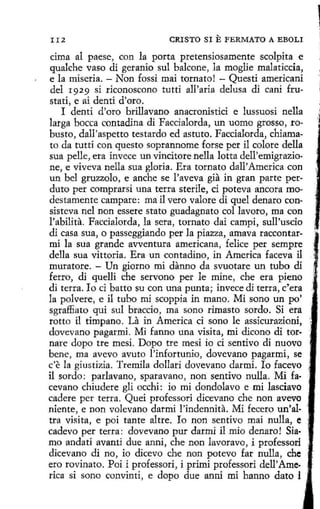 II2

CRISTO SI

E FERMATO

A EBOLI

cima al paese, con la porta pretensiosamente scolpita e
qualche vaso di geranio sul balcone, la moglie malaticcia,
e la miseria. - Non fossi mai tornato! - Questi americani
del r929 si riconoscono tutti all'aria delusa di cani frustati, e ai denti d'oro.
I denti d'oro brillavano anacronistici e lussuosi nella
larga bocea contadina di Faccialorda, un uomo grosso, robusto, dall'aspetto testardo ed astuto. Faccialorda, chiamato da tutti con questo soprannome forse per il colore della
sua pelle, era invece un vincitore nella lotta dell'emigrazione, e viveva nella sua gloria. Era tornato dall' America con
un bel gruzzolo, e anche se l'aveva gia in gran parte perduto per comprarsi una terra sterile, ci poteva ancora modestamente campare: ma il vero valore di quel denaro consisteva nel non essere stato guadagnato col lavoro, ma con
l'abilita. Faccialorda, la sera, tornato dai campi, sull'uscio
di casa sua, o passeggiando perla piazza, amava raccontarmi la sua grande avventura americana, felice per sempre
della sua vittoria. Era un contadino, in America faceva il
muratore. - Un giorno mi danno da svuotare un tubo di
ferro, di quelli che servono per le mine, che era pieno
di terra. lo ci batto su con una punta; invece di terra, e' era
la polvere, e il tubo mi scoppia in mano. Mi sano un po'
sgraffiato qui sul braccio, ma sono rimaste sordo. Si era
rotto i1 tímpano. La in America ci sono le assicurazioni,
dovevano pagarmi. Mi fanno una visita, mi dicono di tornare dopo tre mesi. Dopo tre mesi io ci sentivo di nuovo
bene, ma avevo avuto !'infortunio, dovevano pagarmi, se
c'e la giustizia. Tremila dollari dovevano darmi. lo facevo
il sordo: parlavano, sparavano, non sentivo nulla. Mi facevano chiudere gli occhi: io mi dondolavo e mi lasciavo
cadere per terra. Quei professori dicevano che non avevo
niente, e non volevano darmí l'indennita. Mi fecero un'altra visita, e poi tante altre. lo non sentivo mai nulla, e
cadevo per terra: dovevano pur darmi il mio denaro ! Sia·
mo andati avanti due anni, che non lavoravo, i professori
dicevano di no, io dicevo che non potevo far nulla, che
ero rovinato. Poi i professori, i primi professori dell' America si sono convinti, e dopo due anni mi hanno dato l ·

 