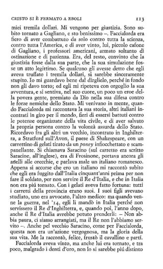 ,
CRISTO SI

E FERMATO

A EBOLI

IIJ

miei tremila dollari. Mi vengono per giusttz1a. Sono subito tornato a Gagliano, e sto benissimo - . Faccialorda era
fiero di aver combattuto da solo contra tutta la scienza,
centro tutta l'America, e di aver vinto, luí, piccolo cafone
di Gagliano, i professori americani, armato soltanto di
ostinazíone e di pazienza. Era, del resto, convinto che la
giustizia fosse dalla sua parte, che la sua simulazíone fosse un atto legittimo. Se qualcuno gli avesse detto che egli
aveva truffato i tremila dollari, si sarebbe sinceramente
stupito . lo mi guardavo bene dal dirglielo, perché in fondo
non gli davo torto; ed egli mi ripeteva con orgoglio la sua
avventura, e si sentiva, nel suo cuore, un poco un eroe della pavera gente, premiato da Dio nella sua difesa contro
le forze nemiche dello Stato. Mi venivano in mente, quando Faccialorda mi raccontava la sua storia, altri italiani incontrati in giro per il mondo, fieri di essersi battuti centro
le potenze organizzate della vita civile, e di aver salvato
la propria persona contro la volanta assurda dello Stato.
Ricordavo fra gli altri un vecchio, incontrato in Inghilterra, a Stratford sull'Avon, íl paese di Shakespeare, con un
carrettino di gelati tirata da un poney infiocchettato e scaropanellante. Si chiamava Saracino (sul carretto era scritto
Saracine, all'inglese), era di Frosinone, portava ancora gli
artellí alle orecchie, e parlava male un italiano romanesco.
Appena si accorse che ero un italiano mi racconto subito
che egli era fuggito dall 'Italia cinquant'anni prima per non
fare il soldato, per non servire il Re d'Italia, e che in Italia
non era piú tornato. Con i gelati aveva fatto fortuna: tutti
i carretti della provincia erano suoi. I suoi figli avevano
studiato, uno era avvocato, l'altro medico: ma quando venne la guerra, nel '14, egli li mando in Italia perché non
servissero il Re d'Inghilterra, e, quando poi, l'anno dopo,
anche il Re d'ltalia avrebbe potuto prenderli: - Non abbia paura, ci siamo arrangiati, roa il Re non l'abbiamo servito - . Anche pel vecchio Saracino, come per Faccialorda,
questa non era un'azione vergognosa, ma la gloria della
sua vita. Me la racconto, feiice, frusto il cavallino e partí.
Faccialorda aveva vinto, roa anche luí era tornato, e tra
poco, malgrado i denti d'oro, non lo si sarebbe piú distinto

 