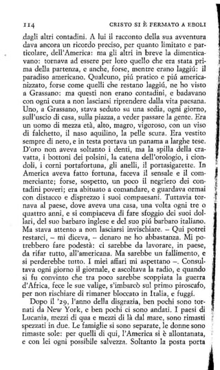CRISTO SI

E FERMATO

A EBOLI

dagli altri contadini. A luí il racconto della sua avventura
clava ancora un ricordo preciso, per quanto limitato e particolare, dell' America: ma gli altri in breve la dimenticavano: tornava ad essere per loro quello che era stata prima della partenza, e anche, forse, mentre erano laggiú: il
paradiso americano. Qualcuno, piú pratico e piú americanizzato, forse come quelli che restano laggiú, ne ho visto
a Grassano: ma questi non erano contadini, e badavano
con ogni cura a non lasciarsi riprendere dalla vita paesana.
Uno, a Grassano, stava seduto su una sedia, ogni giorno,
sull'uscio di casa, sulla piazza, a veder passare la gente. Era
un uomo di mezza eta, alto, magro, vigoroso, con un viso
di falchetto, il naso aquilino, la pelle scura. Era vestito
sempre di nero, e in testa portava un panama a larghe tese.
D'oro non aveva soltanto i denti, ma la spilla della cravatta, i bottoni dei polsini, la catena dell'orologio, i ciondoli, i cerní portafortuna, gli anelli, il portasigarette. In
America aveva fatto fortuna, faceva i1 sensale e il commerciante; forse, sospetto, un poco íl negriero dei contadini poveri; era abituato a comandare, e guardava ormai
con distacco e disprezzo i suoi compaesani. Tuttavia tornava al paese, dove aveva una casa, una volta ogni tre o
quattro anni, e si compiaceva di fare sfoggio dei suoi dollari, del suo barbara inglese e del suo piú barbara italiano.
Ma stava attento a non lasciarsi invischiare. - Qui potrei
restarci, - mi diceva, - denaro ne ho abbastanza. Mi potrebbero fare podesta: ci sarebbe da lavorare, in paese,
da rifar tutto, all'americana. Ma sarebbe un fallimento, e
si perderebbe tutto. I miei affari mi aspettano - . Consultava ogni giorno íl giornale, e ascoltava la radio, e quando
si fu convinto che tra poco sarebbe scoppiata la guerra
d' Africa, fece le sue valige, s'ímbarcó sul primo piroscafo,
per non rischiare di rimaner bloccato in Italia, e fuggí.
Dopo il '29, l'anno della disgrazia, ben pochi sono tornati da New York, e ben pochi ci sano anda ti. I paesi di
Lucania, mezzi di qua e mezzi di la dal mare, sono rimasti
spezzati in due. Le famiglie si sono separate, le donne sono
rimaste sol e: per quelli dí qui, l'America si e allontanata,
e con lei ogni possibile salvezza. Soltanto la posta porta

'.' '

,1_
~·

j
,.
"

 