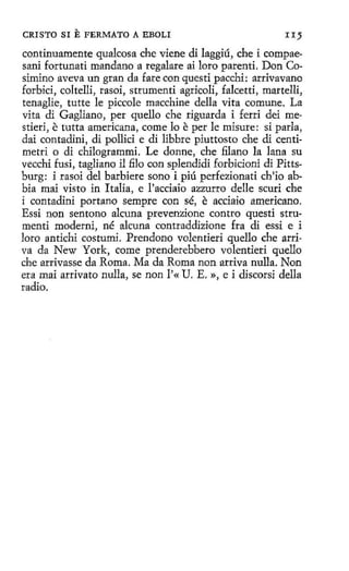 CRISTO SI

E FERMATO

A EBOLI

II 5

continuamente qualcosa che viene di laggiú, che i compaesani fortunati mandano a regalare ai loro parenti. Don Cosimino aveva un gran da fare con questi pacchi: arrivavano
forbici, coltelli, rasoi, strumenti agricoli, falcetti, martelli,
tenaglie, tutte le piccole macchine della vita comune. La
vita di Gagliano, per quello che riguarda i ferri dei mestieri, e tutta americana, come lo e per le misure: si parla,
dai contadini, di pollici e di libbre piuttosto che di centimetri o di chilogrammi. Le donne, che filano la lana su
vecchi fusi, tagliano il filo con splendidi forbicioni di Pittsburg: i rasoi del barbiere sano i piú perfezionati ch'io abbia maí visto in Italia, e l'acciaío azzurro delle scuri che
i contadini portano sempre con sé, e acciaio americano.
Essi non sentono alcuna prevenzione contro questi strumenti moderni, né alcuna contraddizione fra di essi e i
loro antichi costumi. Prendono volentieri quello che arriva da New York, come prenderebbero volentieri quello
che arrivasse da Roma. Ma da Roma non arriva nulla. Non
era mai arrívato nulla, se non l'« U. E. », e i díscorsi della
radio.

 