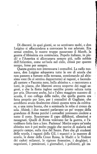 / .

Di discorsi, in quei giorni, se ne sentivano molti, e don
Luigino si affaccendava a convocare le sue adunate. Era
ormai ottobre, le nostre truppe passavano il Mareb, la
guerra d'Abissinia eta cominciata. Popolo italiano, in piedi! e l' America si allontanava sempre piú, nelle nebbie
dell'Atlantico, come un'isola nel cielo, chissa per quanto
tempo, forse per sempre.
Questa guerra non interessava i contadini. La radio tuonava, don Luigino adoperava tutte le ore di scuola che
non passava a fumare sulla terrazza, condonando ad altis·
sima voce (lo si sentiva dappertutto) ai ragazzi, e facendoglí cantare « Faccetta nera, bella abissína », e raccontava a
tutti, in piazza, che Marconi aveva scoperto dei raggi segreti, e che la flotta inglese sarebbe presto saltata tutta
per aria. Dicevano anche, luí e l'altro maggiore maestro di
scuola, il suo collega della radio, che quella guerra era
fatta proprio per loro, per i contadini di Gagliano, che
avrebbero avuto finalmente chissa quanta terrada coltivare, e una terra buona, che a seminarla la roba ci cresce da
sola. Ahime, i due maestri parlavano un po' troppo della
grandezza di Roma perché i contadini potessero credere a
tutto íl resto. Scuotevano i1 capo diffidenti, silenziosi .e
rassegnati. Quelli di Roma volevano far la guerra, e l'avrebbero fatta fare a loro. Pazienza! Morire sopra un'amba
abissina non e poi molto peggio che morire di malaria nel
prop1'Ío campo, sulla ri.va del Sauro. Pare che gli studenti
delle scuole, i ragazzi della Gil, i maestri e le maestre di
scuola, le dame della Croce Rossa, le Madri e le Vedove
dei caduti milanesi, le signare fiorentine, i droghieri, i
negozianti, i pensionati, i giornalisti, i poliziotti, gli im-

 