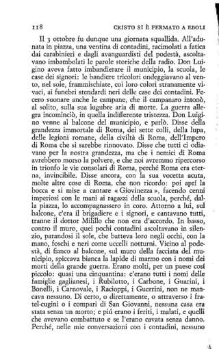 rr8

CRISTO SI

E FERMATO A EBOLI

Il 3 ottobre fu dunque una giornata squallida. All'adunata in piazza, una ventina di contadini, racimolati a fatica
dai carabinieri e dagli avanguardisti del podesta, ascoltavano imbambolati le parole storíche della radio. Don Luigíno aveva fatto imbandierare il municipio, la scuola, le
case dei signori: le bandiere trícolori ondeggiavano al vento, nel sole, frammischiate, coi loro colorí stranamente vivací, ai funebri stendardi neri delle case dei contadini. Pecero suonare anche le campane, che il campanaro intono,
al solito, sulla sua lugubre aria di morte. La guerra allegra incomincio, in quella indifferente trístezza. Don Luigino venne al balcone del municipio, e parlo. Disse della
grandezza immortale di Roma, dei sette colli, della lupa,
delle legioni romane, della civilta di Roma, dell'Impero
di Roma che si sarebbe rinnovato. Disse che tutti ci odiavano per la nostra grandezza, ma che i nemici di Roma
avrebbero marso la polvere, e che noi avremmo ripercorso
in tríonfo le vie consolad di Roma, perché Roma era eterna, invincibile. Disse ancora, con la sua vocetta acuta,
molte altre cose di Roma, che non ricordo: poi aprf la
bocea e si mise a cantare « Giovinezza », facendo cenni
imperiosi con le maní ai ragazzi della scuola, perché, dalla piazza, lo accompagnassero in coro. Attorno a luí, sul
balcone, c'era il brigadiere e i signori, e cantavano tutti,
tranne i1 dottor Milillo che non era d'accordo. In basso,
centro íl muro, quei poc.hi contadini ascoltavano in silenzio, parandosi íl sole, che batteva loro negli occhi, con la
mano, foschi e neri come uccelli notturni. Vicino al podesta, di fianco al balcone, sul muro della facciata del municipio, spiccava bianca la lapide di marmo con i nomi dei
morti della grande guerra. Erano molti, per un paese cosí
piccolo: quasi una cinquantina: c'erano tutti i nomi delle
famiglie gaglianesi, i Rubilotto, í Carbone, i Guarini, i
Bonelli, i Carnovale, i Racioppi, i Guerrini, non ne mancava nessuno. Di certo, o direttamente, o attraverso i fratel-cugíni o i compari di San Giovanni, nessuna casa era
stata senza un morto; e piú erano i feriti, i malati, e quelli
che avevano combattuto e se l'erano cavata senza danno.
Perché, nelle mie conversazioni con i contadini, nessuno

 