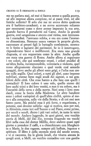 f
1

¡

CRISTO SI

E FERMATO

A EBOLI

II9

me ne parlava mai, né mai si faceva cenno aquella guerra,
né alle imprese allora compiute, né ai paesi visti, né alle
fatiche sofferte? 11 solo che me ne aveva detto qualcosa
era il barbiere-cavadenti; e ne aveva accennato soltanto
per mostrarmi come e dove avesse imparato la sua arte,
quando faceva il portaferiti sul Carso. Anche la grande
guerra, cosí sanguinosa e ancora cosí vicina, non interessava i contadini: l'avevano subíta, e ora era come l'avessero dimenticata. Nessuno usava vantare le proprie glorie,
raccontare ai propri figli le battaglie combattute, mostrare le ferite o lagnarsi dei patimenti. Se io li interrogavo,
rispondevano breví e índifferenti. Era stata una grande
disgrazia, si era sopportata come le altre. Anche quella
era stata una guerra di Roma. Anche allora si seguivano
i tre colorí, che qui sembrano strani, i colorí araldici di
un'altra Italia, incomprensibile, volontaria e violenta, quel
rosso allegramente sfacciato e quel verde cosí assurdo
quaggíú, dovc anche gli alberi sano grigi, e l'erba non cresce sulle argille. Quei colorí, e tutti gli altri, sono imprese
nobiliari, stanno bene sugli scudi dei signori, o sui gonfaloni de11e citta. Che cosa hanno a che fare con quellí i
contadini? Il loro colore e uno solo, quello stesso dei
loro occhi tristi e dei loro vestiti, e non e un colore, ma e
l'oscurita della terra e della morte. Neri sono i loro stendardi, come la faccia della Madonna. Le altre bandiere
sono i colorí variopínti di quell'altra civilta, spinta al moto e alla conquista, sulle vie della Storia; e di cuí essi non
fanno parte. Ma poiché essa e piú forte, e organizzata, e
potente, essi devono subirla: oggi si motiva, non per noi,
in Abissinia, come ieri sull'Isonzo o sul Piave, come prima,
p er secoli e secoli, dietro i piú vari colorí, in tutte le terre
del mondo. Andavo leggendo, in quei giorni, una vecchia
storia di Melfi, del Del Zío, trovata frugando tra vecchi
libri nella casa del dottor Mílíllo, dove andavo quasi ogni
giorno a prendere il caffe, e a chiacchierare con Margherita e Maria, le due ragazze, sempre piú baffute, ingenue e
spiritate. Il libro e della seconda meta del secolo scorso,
e vi si racconta, fra le glorie locali, che viveva ancora in
quegli anni, a Melfi, un vecchío contadino con una gamba

 