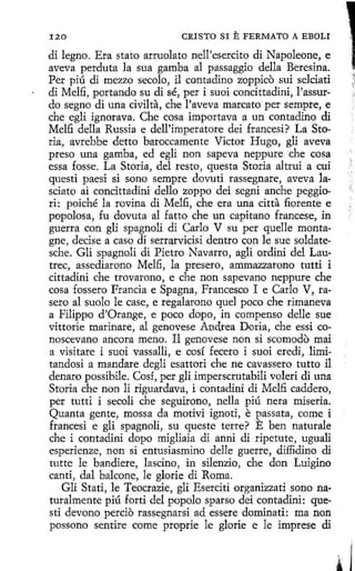 120

CRISTO SI

E FERMATO

A EBOLI

di legno. Era stato arruolato nell'esercito di Napoleone, e
aveva perduta la sua gamba al passaggio della Beresina.
Per piú di mezzo secolo, íl contadino zoppico sui selciati
di Melfi, portando su di sé, per i suoi concittadini, l'assurdo segno di una civilta, che l'aveva marcato per sempre, e
che egli ignorava. Che cosa importava a un contadino di
Melfi della Russia e dell'imperatore dei francesi? La Storia, avrebbe detto baroccamente Víctor Hugo, gli aveva
preso una gamba, ed egli non sapeva neppure che cosa
essa fosse. La Storia, del resto, questa Storia altrui a cuí
questi paesi si sono sempre dovuti rassegnare, aveva la·
sciato ai concittadini dello zoppo dei segni anche peggiori: poiché la rovina di Melfi, che era una citta fiorente e
popolosa, fu dovuta al fatto che un capitana francese, in
guerra con gli spagnoli di Carlo V su per quelle montagne, decise a caso di serrarvicisi dentro con le sue soldatesche. Gli spagnoli di Pietro Navarro, agli ordini del Lautrec, assediarono Melfi, la presero, ammazzarono tutti i
cittadini che trovarono, e che non sapevano neppure che
cosa fossero Francia e Spagna, Francesco I e Carla V, rasero al suolo le case, e regalarono quel poco che rímaneva
a Filippo d'Orange, e poco dopo, in compenso delle sue
vittorie marinare, al genovese Andrea Doria, che essi conoscevano ancora meno. Il genovese non si scomodo mai
a visitare i suoi vassalli, e cosí fecero i suoi eredi, limitandosi a mandare degli esattori che ne cavassero tutto il
denaro possibile. Cosí, per gli imperscrutabili voleri di una
Storia che non li riguardava, i contadini di Melfi caddero,
per tutti i secoli che seguirono, nella piú nera miseria.
Quanta gente, mossa da motivi ignoti, e passata, come i
francesi e gli spagnolí, su queste terre? E ben naturale
che i contadini dopo migliaia di anni di ripetute, uguali
esperienze, non si entusiasmino delle guerre, dillidino di
tutte le bandiere, lascino, in silenzio, che don Luigino
canti, dal balcone, le glorie di Roma.
Gli Stati, le Teocrazie, gli Eserciti organizzati seno naturalmente piú forti del popolo sparso dci contadini: questi devano percio rassegnarsi ad essere dominati: ma non
possono sentire come proprie le glorie e le imprese di

)..

 